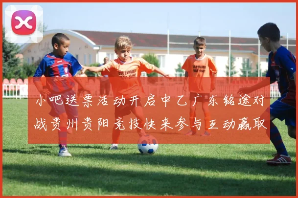 小吧送票活动开启中乙广东铭途对战贵州贵阳竞技快来参与互动赢取球票