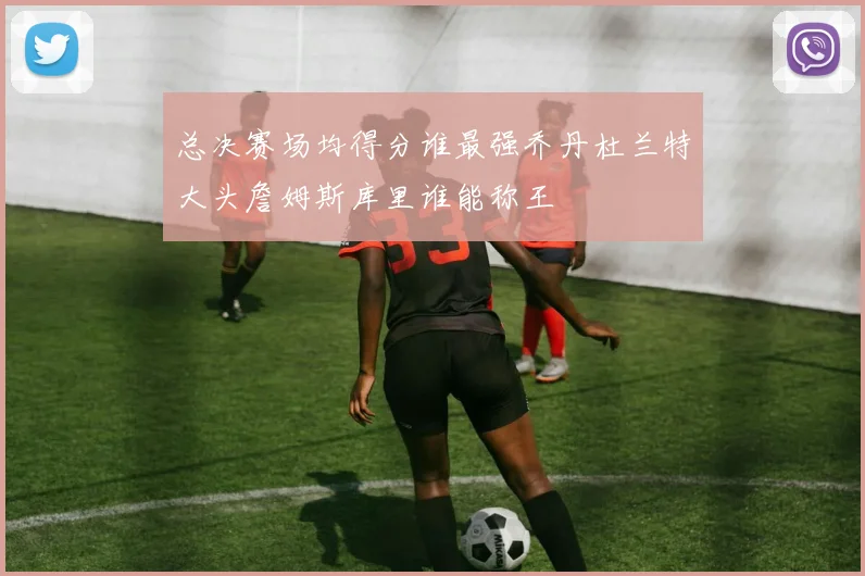 总决赛场均得分谁最强乔丹杜兰特大头詹姆斯库里谁能称王
