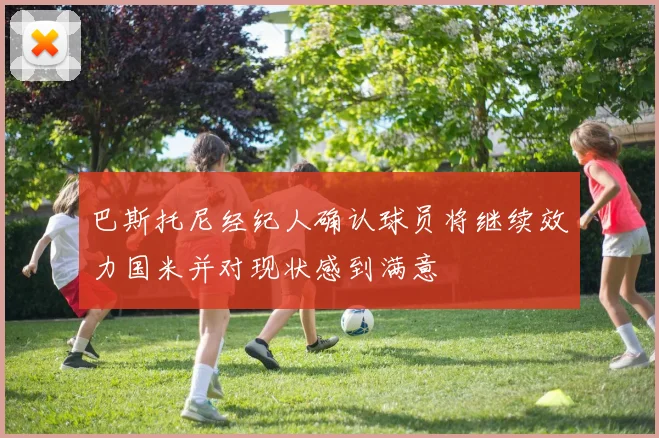巴斯托尼经纪人确认球员将继续效力国米并对现状感到满意