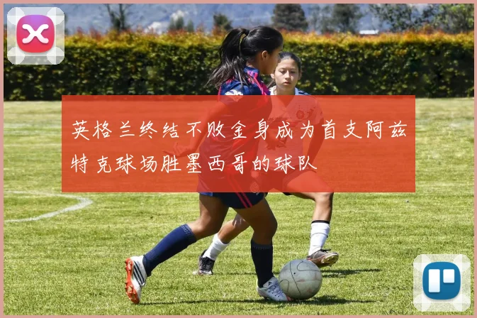 英格兰终结不败金身成为首支阿兹特克球场胜墨西哥的球队