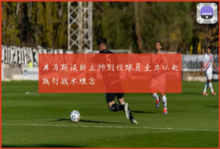 库马斯谈新主帅到任球员全力以赴践行战术理念