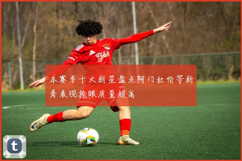 本赛季十大新星盘点阿门杜伦等新秀表现抢眼质量超高