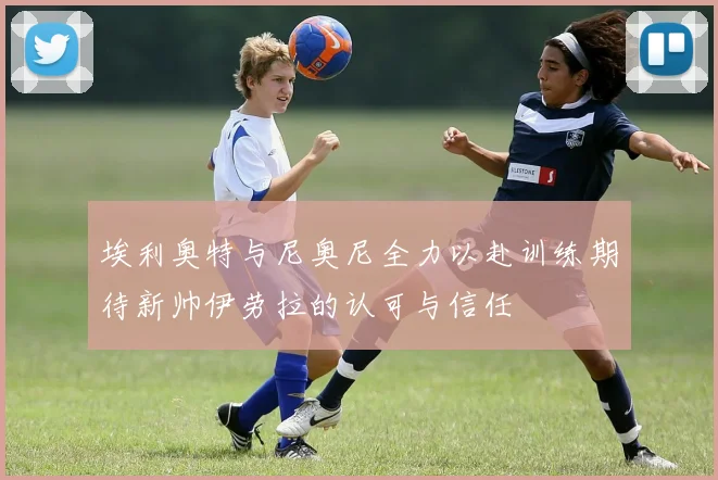 埃利奥特与尼奥尼全力以赴训练期待新帅伊劳拉的认可与信任
