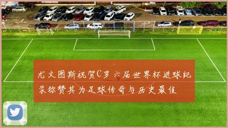 尤文图斯祝贺C罗六届世界杯进球纪录称赞其为足球传奇与历史最佳