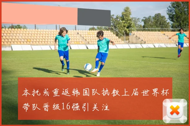 本托或重返韩国队执教上届世界杯带队晋级16强引关注