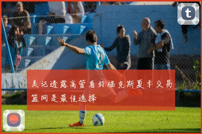 美记透露高管看好福克斯夏季交易篮网是最佳选择