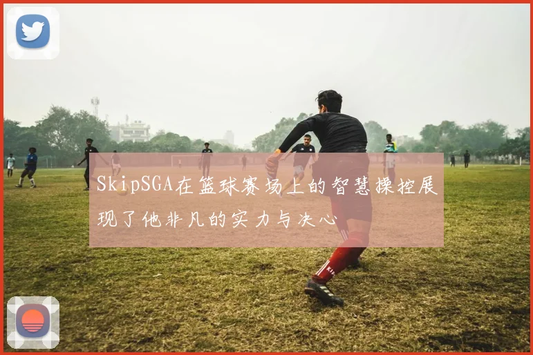 SkipSGA在篮球赛场上的智慧操控展现了他非凡的实力与决心