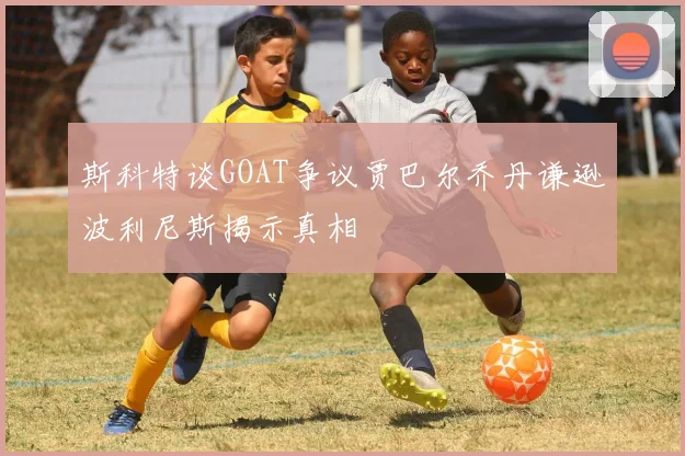斯科特谈GOAT争议贾巴尔乔丹谦逊波利尼斯揭示真相