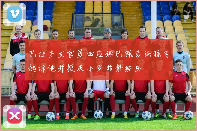 巴拉圭女官员回应姆巴佩言论称可起诉他并提及小罗监禁经历