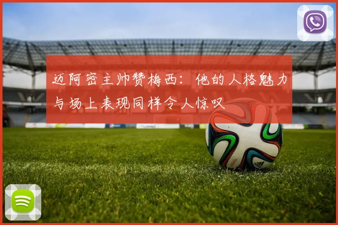 迈阿密主帅赞梅西：他的人格魅力与场上表现同样令人惊叹