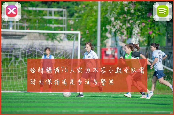 哈特强调76人实力不容小觑全队需时刻保持高度专注与警觉