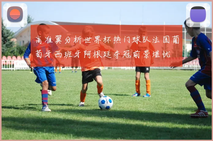 高准翼分析世界杯热门球队法国葡萄牙西班牙阿根廷夺冠前景堪忧