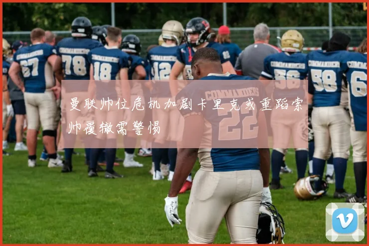 曼联帅位危机加剧卡里克或重蹈索帅覆辙需警惕