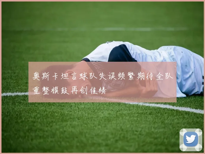 奥斯卡坦言球队失误频繁期待全队重整旗鼓再创佳绩