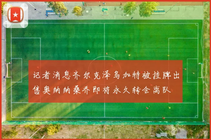 记者消息齐尔克泽乌加特被挂牌出售奥纳纳桑乔即将永久转会离队