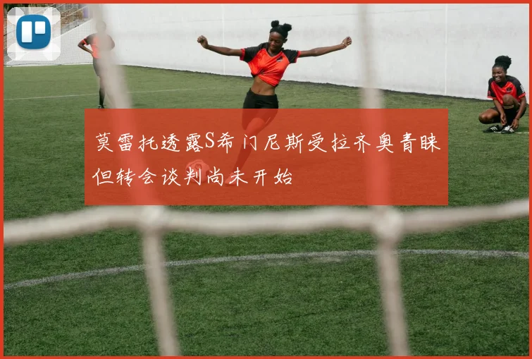 莫雷托透露S希门尼斯受拉齐奥青睐但转会谈判尚未开始